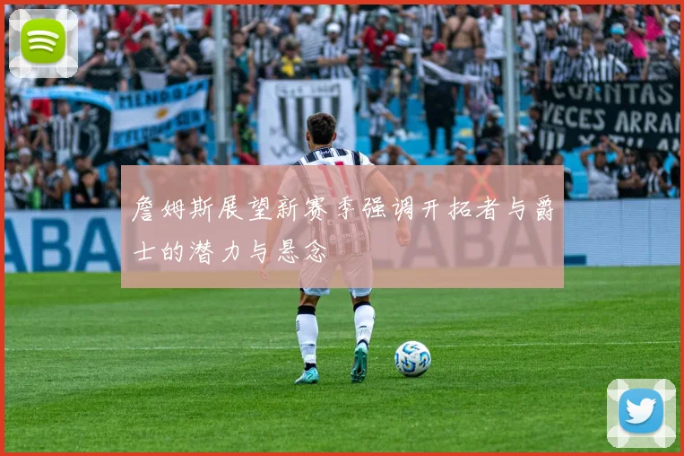 詹姆斯展望新赛季强调开拓者与爵士的潜力与悬念