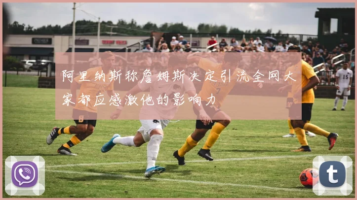 阿里纳斯称詹姆斯决定引流全网大家都应感激他的影响力