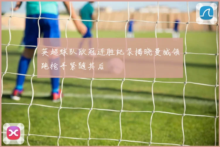 英超球队欧冠连胜纪录揭晓曼城领跑枪手紧随其后