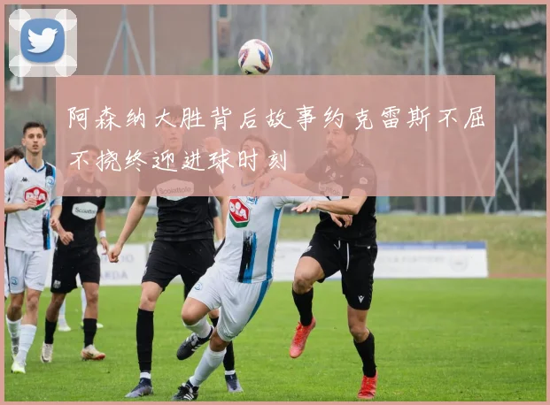 阿森纳大胜背后故事约克雷斯不屈不挠终迎进球时刻