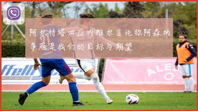 阿尔特塔回应内维尔言论称阿森纳争冠是我们的目标与期望