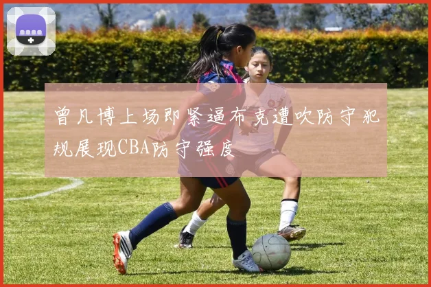 曾凡博上场即紧逼布克遭吹防守犯规展现CBA防守强度