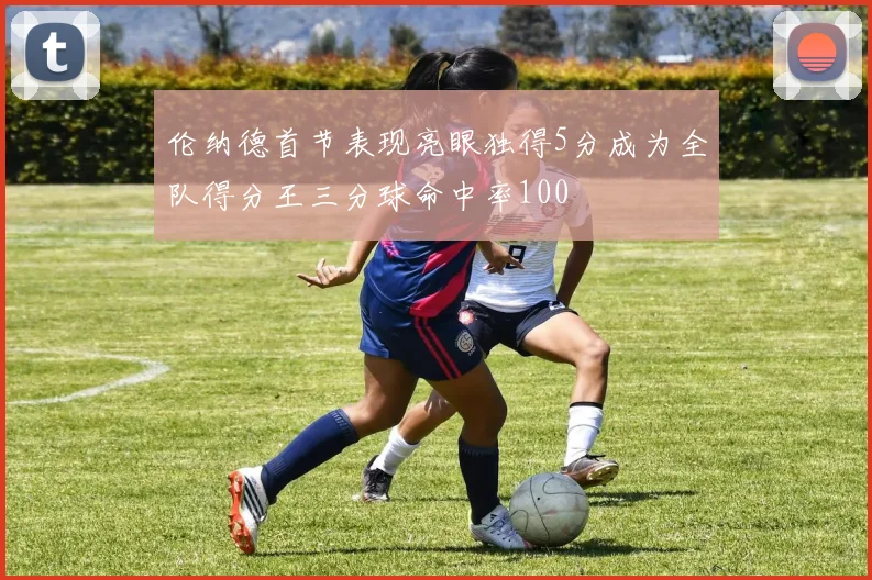 伦纳德首节表现亮眼独得5分成为全队得分王三分球命中率100