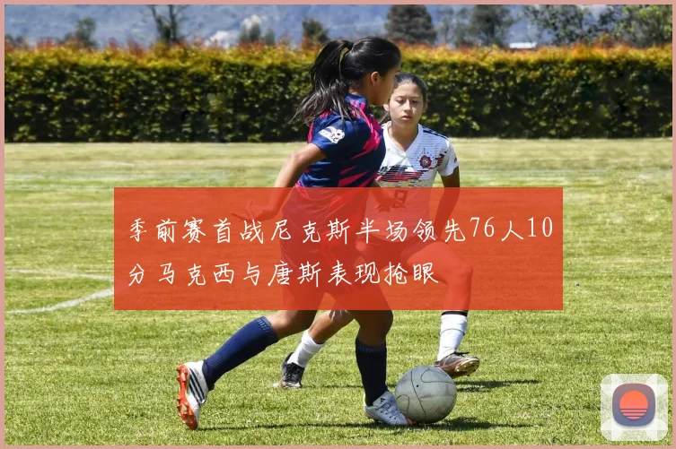 季前赛首战尼克斯半场领先76人10分马克西与唐斯表现抢眼