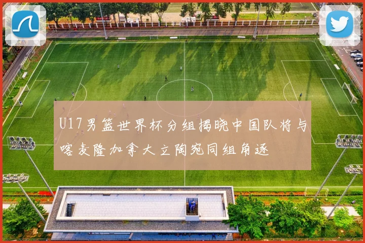 U17男篮世界杯分组揭晓中国队将与喀麦隆加拿大立陶宛同组角逐