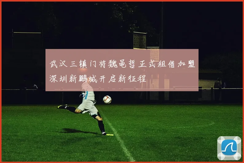 武汉三镇门将魏黾哲正式租借加盟深圳新鹏城开启新征程
