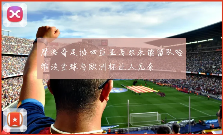 摩洛哥足协回应亚马尔未能留队哈维谈金球与欧洲杯让人无奈