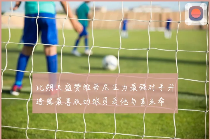 比朔夫盛赞维蒂尼亚为最强对手并透露最喜欢的球员是他与基米希