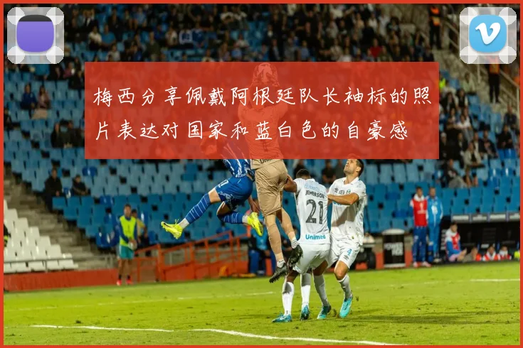 梅西分享佩戴阿根廷队长袖标的照片表达对国家和蓝白色的自豪感