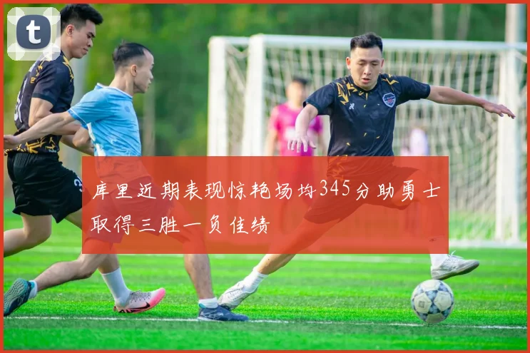 库里近期表现惊艳场均345分助勇士取得三胜一负佳绩