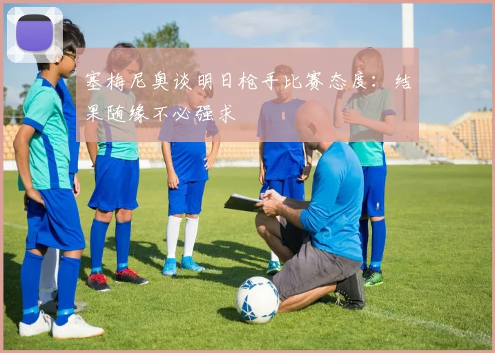 塞梅尼奥谈明日枪手比赛态度：结果随缘不必强求