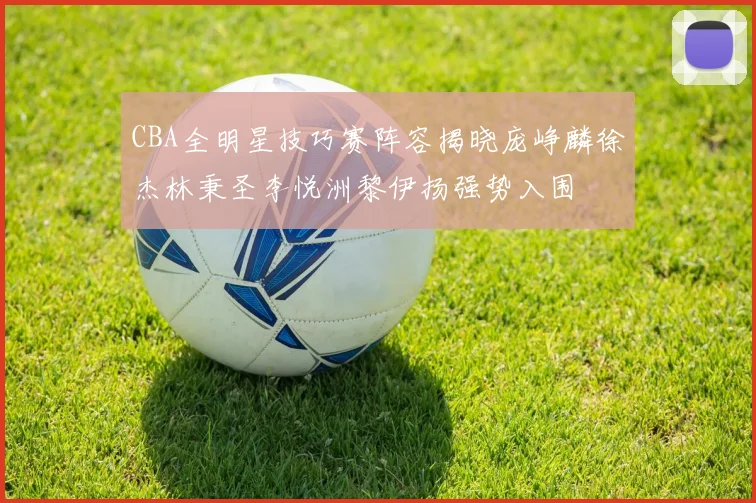 CBA全明星技巧赛阵容揭晓庞峥麟徐杰林秉圣李悦洲黎伊扬强势入围