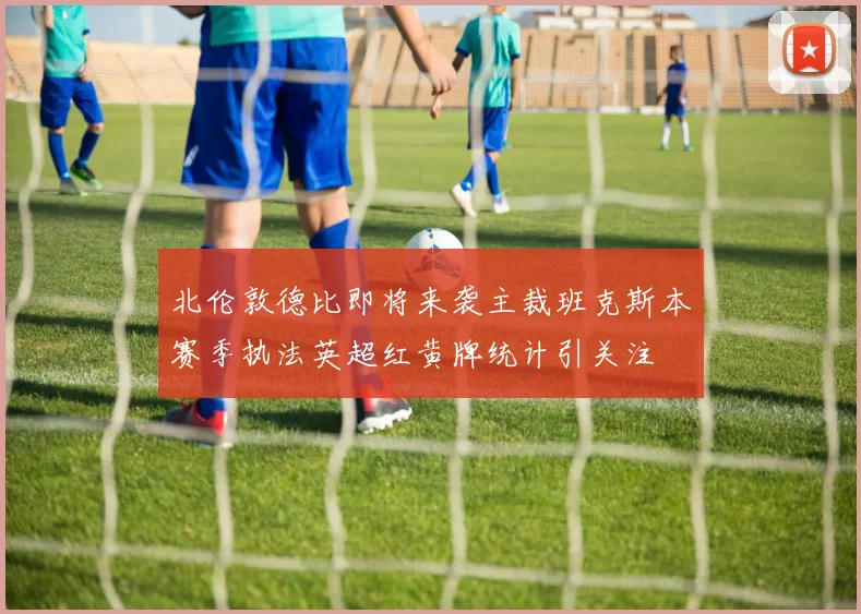 北伦敦德比即将来袭主裁班克斯本赛季执法英超红黄牌统计引关注