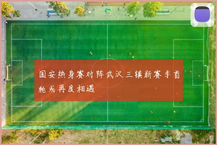 国安热身赛对阵武汉三镇新赛季首轮或再度相遇