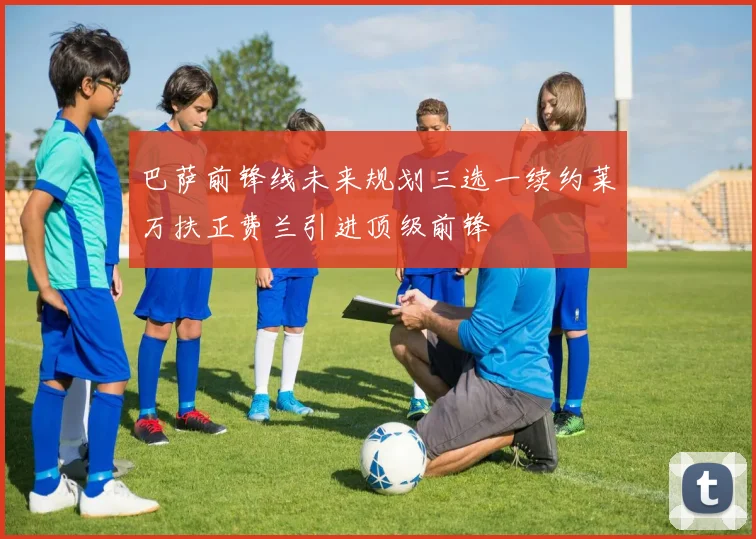 巴萨前锋线未来规划三选一续约莱万扶正费兰引进顶级前锋