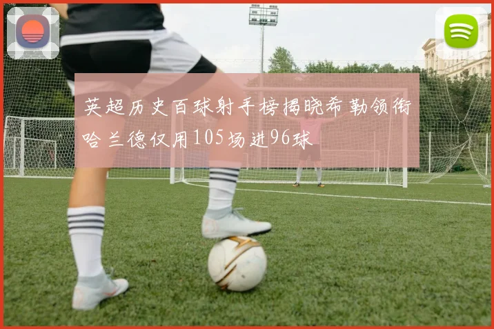 英超历史百球射手榜揭晓希勒领衔哈兰德仅用105场进96球