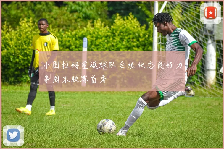 小图拉姆重返球队合练状态良好力争周末联赛首秀