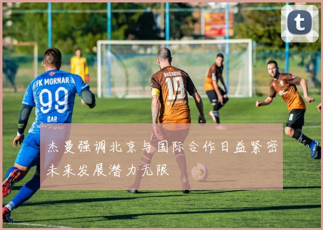 杰曼强调北京与国际合作日益紧密未来发展潜力无限