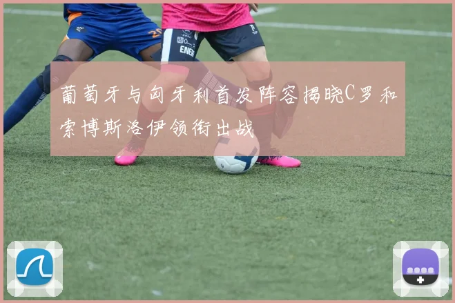 葡萄牙与匈牙利首发阵容揭晓C罗和索博斯洛伊领衔出战