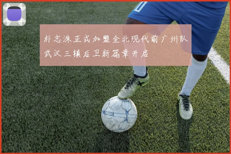 朴志洙正式加盟全北现代前广州队武汉三镇后卫新篇章开启