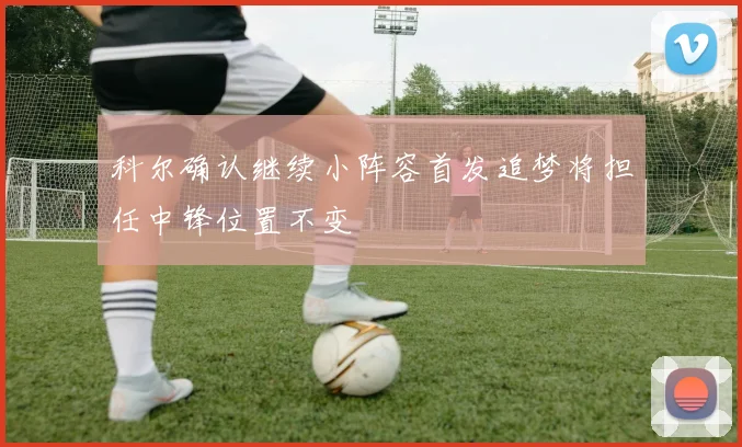 科尔确认继续小阵容首发追梦将担任中锋位置不变