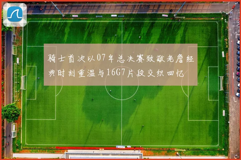 骑士首次以07年总决赛致敬老詹经典时刻重温与16G7片段交织回忆