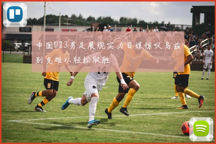 中国U23男足展现实力日媒惊叹乌兹别克难以轻松取胜