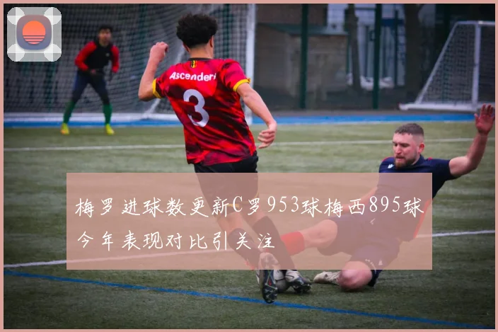 梅罗进球数更新C罗953球梅西895球今年表现对比引关注