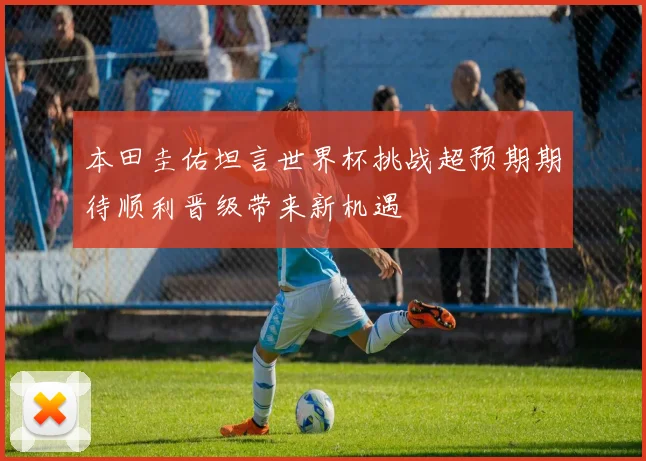 本田圭佑坦言世界杯挑战超预期期待顺利晋级带来新机遇
