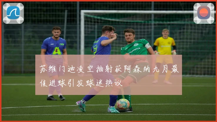苏维门迪凌空抽射获阿森纳九月最佳进球引发球迷热议