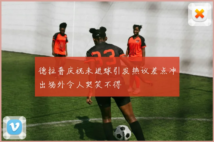 德拉普庆祝未进球引发热议差点冲出场外令人哭笑不得