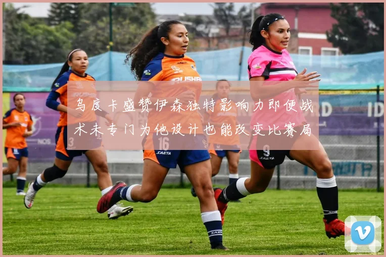 乌度卡盛赞伊森独特影响力即便战术未专门为他设计也能改变比赛局势