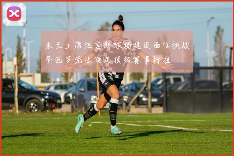 米兰主席坦言新球场建设面临挑战圣西罗无法满足顶级赛事标准
